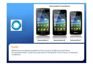 bada	
 
Мобильная	
 платформа	
 разработки	
 Samsung	
 для	
 телефонов	
 серии	
 Wave.	
 
На	
 текущий	
 момент	
 существует	
 две	
 версии	
 платформы	
 и	
 всего	
 около	
 10	
 моделей	
 
телефонов.	
 
 