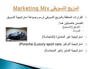 ‫القرارات المتعلقة بالمزيج التسويقي لروسم وصياغة اوستراتيجية التسويق‬     ‫‪‬‬

                                             ‫تتضمن خاصيتين هما:‬
                                                 ‫◦ التساق )النسجام(.‬
                                                           ‫◦ المرونة.‬

                               ‫اوستراتيجية غير المتمايزة )المتجانسة(‬    ‫.1‬


           ‫اوستراتيجية التركيز ‪(Porsche (Luxury sport cars‬‬              ‫.2‬

                                 ‫اوستراتيجية التمايز )غير المتجانسة(‬    ‫.3‬
 
