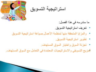 ‫ما سندرسه في هذا الفصل:‬
                                       ‫تعريف استراتيجية التسويق.‬    ‫‪‬‬

    ‫والمزايا المتحققة منها لمنظمة العمال.صياغة استراتيجية التسويق‬   ‫‪‬‬

                                       ‫تطوير استراتيجية التسويق.‬    ‫‪‬‬

                            ‫تجزئة السوق واتختيار السوق المستهدف.‬    ‫‪‬‬

‫المزيج التسويقي والستراتيجيات المعتمدة في التعامل مع السوق المستهدف.‬
                                                                  ‫‪‬‬
 