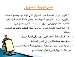 ‫" تطويعر لرؤعى المنظمعة حول السعواق التعي تهتعم بهعا ووضع الهداف‬            ‫‪‬‬

‫وتطويرهعا وإعداد العبرامج التسعويقية بمعا يحقعق مكاشنعة للمنظمعة وتستجيب‬
          ‫لمتطلبات قيمة الزبون في السوق المستهدف ". التعريف يشير إلى:‬
‫كون استراتيجية التسويق تطوير لرؤى ورسالة المنظمة والدهداف المطلوب‬           ‫‪‬‬

                                                                ‫تحقيقها.‬
                 ‫خلق قيمة ومكانة للمنظمة في السوق وفي ذدهنية الزبون.‬        ‫‪‬‬

                          ‫تخلق قيمة مضافة للزبون في السوق المستهدف.‬         ‫‪‬‬

          ‫الترابط الوثيق بين استراتيجية التسويق والبيئة المحيطة بالمنظمة‬    ‫‪‬‬

                             ‫من تخلل المسؤولية التي تتحملها تجاه المجتمع.‬
 