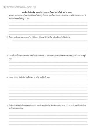 12 วิทยาศาสตร์ ม.1 [สารละลาย].....ครูจริยา ใจยศ

                                     แบบฝึกหัดเพิ่มเติม ความเข้มข้นของสารในหน่วยส่วนในล้านส่วน (ppm)
    1. จงหาความเข้มข้นของแก๊สคาร์บอนไดออกไซด์(CO2) ในหน่วย ppm โดยปริมาตร เมื่อพบว่าอากาศที่มีปริมาตร 2 ลิตร มี
       คาร์บอนไดออกไซด์อยู่ 0.1 cm3
       .............................................................................................................................
                                                                                                                                  ............................................................
       .............................................................................................................................
                                                                                                                                  ............................................................
       .............................................................................................................................
                                                                                                                                  ............................................................
         ................................................................................................................................................................... ...................................
         ......................................................................................................................................................................................................
    2. ต้องการเตรียม สารละลายคลอรีน 100 ppm ปริมาณ 10 กิโลกรัม จะต้องใช้คลอรีนกี่มิลลิกรัม
               .............................................................................................................................
                                                                                                                                          ....................................................
       .............................................................................................................................
                                                                                                                                  ............................................................
       .......................................................................................................................................................
                                                                                                                                                            ..................................
         ......................................................................................................................................................................................................
         .......................................................................................................................... ............................................................................
    3. นมผงที่บรรจุในกระป๋องชนิดหนึ่งมีตะกั่ว(Pb) เจือปนอยู่ 2 ppm จงค้านวณหาว่าในขวดนมขนาด 500 cm3 จะมี Pb อยู่กี่
       กรัม
       .............................................................................................................................
                                                                                                                                  ............................................................
       .............................................................................................................................
                                                                                                                                  ............................................................
       .............................................................................................................................
                                                                                                                                  ............................................................
         ................................................................................................................................................................................ ......................
         ......................................................................................................................................................................................................
    4. ปรอท 0.001 มิลลิกรัม ในเนือปลา 10 กรัม จะมีคากี่ ppm
                                                     ้                                   ่
       .............................................................................................................................
                                                                                                                                   ............................................................
       .............................................................................................................................
                                                                                                                                   ............................................................
       .............................................................................................................................................................................
                                                                                                                                                                                  ............
         ....................................................................................................... ...............................................................................................
       .............................................................................................................................
                                                                                                                                   ............................................................
       .............................................................................................................................
                                                                                                                                   ............................................................
       .............................................................................................................................
                                                                                                                                   ............................................................
       .................................................................................................................................................................
                                                                                                                                                                       ........................
    5. น้าตัวอย่างชนิดหนึงมีแคดเมียมเข้มข้น 2.0 ppm ถ้าชาวบ้านน้าน้้าดังกล่าวมาดืมจ้านวน 100 ml ชาวบ้านจะได้แคดเมียม
                                    ่                                                                                        ่
       เข้าไปในร่างกายกีกรัม      ่
       .............................................................................................................................
                                                                                                                                   ............................................................
       .............................................................................................................................
                                                                                                                                   ............................................................
       .............................................................................................................................
                                                                                                                                   ............................................................
         ................................................................................................................................................................ ......................................
         ........................................................................................................................................................................................
                                                                                    .
 
