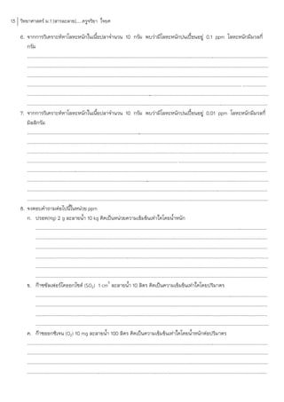 13 วิทยาศาสตร์ ม.1 [สารละลาย].....ครูจริยา ใจยศ

    6. จากการวิเคราะห์หาโลหะหนักในเนือปลาจ้านวน 10 กรัม พบว่ามีโลหะหนักปนเปื้อนอยู่ 0.1 ppm โลหะหนักมีมวลกี่
                                                            ้
       กรัม
       .............................................................................................................................
                                                                                                                                  ............................................................
       .............................................................................................................................
                                                                                                                                  ............................................................
       .............................................................................................................................
                                                                                                                                  ............................................................
         .................................................................................................................................................................................. ....................
       ........................................................................................................................................................................................
                                                                                                    .
       .............................................................................................................................
                                                                                                                                   ............................................................
    7. จากการวิเคราะห์หาโลหะหนักในเนือปลาจ้านวน 10 กรัม พบว่ามีโลหะหนักปนเปื้อนอยู่ 0.01 ppm โลหะหนักมีมวลกี่
                                                            ้
       มิลลิกรัม
       ........................................................................................................................................................................................
                                                                                            .
       .............................................................................................................................
                                                                                                                                   ............................................................
       .............................................................................................................................
                                                                                                                                   ............................................................
         ............................................................................................................................. .........................................................................
       ..................................................................................................................................................................
                                                                                                                                                                        .......................
       ........................................................................................................................................................................................
                                                                                                   .
       .............................................................................................................................
                                                                                                                                   ............................................................
       .............................................................................................................................
                                                                                                                                   ............................................................
    8. จงตอบค้าถามต่อไปนีในหน่วย ppm    ้
       ก. ปรอท(Hg) 2 g ละลายน้้า 10 kg คิดเป็นหน่วยความเข้มข้นเท่าใดโดยน้้าหนัก
              .............................................................................................................................
                                                                                                                                          .....................................................
              .............................................................................................................................
                                                                                                                                          .....................................................
              ...........................................................................................................................................
                                                                                                                                                        .......................................
              .................................................................................................................................................................................
                                                                                    .
              .............................................................................................................................
                                                                                                                                          .....................................................
              .............................................................................................................................
                                                                                                                                          .....................................................
                                                                     3
       ข. ก๊าซซัลเฟอร์ไดออกไซด์ (SO2) 1 cm ละลายน้้า 10 ลิตร คิดเป็นความเข้มข้นเท่าใดโดยปริมาตร
              .............................................................................................................................
                                                                                                                                          .....................................................
              .............................................................................................................................
                                                                                                                                          .....................................................
              ...................................................................................................................................
                                                                                                                                                ...............................................
              ..................................................................................................................................................................................
       ค. ก๊าซออกซิเจน (O2) 10 mg ละลายน้้า 100 ลิตร คิดเป็นความเข้มข้นเท่าใดโดยน้้าหนักต่อปริมาตร
       .............................................................................................................................
                                                                                                                                   ............................................................
       .............................................................................................................................
                                                                                                                                   ............................................................
       .............................................................................................................................
                                                                                                                                   ............................................................
       ....................................................................................................................................................................................
                                                                                                                                                                                          .....
 