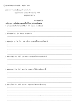 4 วิทยาศาสตร์ ม.1 [สารละลาย].....ครูจริยา ใจยศ

   สูตร การหาความเข้มข้นร้อยละโดยมวล(%w/w)
                              ร้อยละโดยมวล = มวลของตัวถูกละลาย  100
                                            มวลของสารละลาย

                                                                                   แบบฝึกหัดที่ 3
   จงคานวณความเข้มข้นของสารต่อไปนี้ ในหน่วยร้อยละโดยมวล
   1. สารละลายโซเดียมไฮดรอกไซด์เข้มข้น 4 % โดยมวล หมายถึงอะไร
      ....................................................................................................................................................
                                                                                                                                                         .....................................
      ........................................................................................................................................................................................
                                                                                    .
   2. สารละลาย NaCl 15 % โดยมวล หมายความว่า
      .............................................................................................................................
                                                                                                                                  ............................................................
      .............................................................................................................................................
                                                                                                                                                  ............................................
   3. ผสม เกลือ 10 กรัม กับน้้า 240 กรัม สารละลายที่ได้มีความเข้มข้นเท่าใด
      .............................................................................................................................
                                                                                                                                  ............................................................
      ..................................................................................................................................................................................
                                                                                                                                                                                       .......
      ............................................................................................................
                                                                                                                 .............................................................................
      .............................................................................................................................
                                                                                                                                  ............................................................
      .............................................................................................................................
                                                                                                                                  ............................................................
   4. ผสม เกลือ 5 กรัม กับน้้า 295 กรัม สารละลายที่ได้มีความเข้มข้นเท่าใด
      .............................................................................................................................
                                                                                                                                  ............................................................
      ...............................................................................................................................
                                                                                                                                    ..........................................................
      ......................................................................................................................................................................................
                                                                                                                                                                                           ...
      .................................................................................................................
                                                                                                                      ........................................................................
   5. ผสม เกลือ 5 กรัม กับน้้า 45 กรัม สารละลายที่ได้มีความเข้มข้นเท่าใด
      .............................................................................................................................
                                                                                                                                  ............................................................
      .............................................................................................................................
                                                                                                                                  ............................................................
      ....................................................................................................................................................................
                                                                                                                                                                         .....................
      ........................................................................................................................................................................................
                                                                                                    .
      .............................................................................................................................
                                                                                                                                  ............................................................
   6. ผสม เกลือ 5 กรัม กับน้้า 45 กรัม สารละลายที่ได้มีความเข้มข้นเท่าใด
      .............................................................................................................................
                                                                                                                                  ............................................................
      .............................................................................................................................
                                                                                                                                  ............................................................
      ....................................................................................................................................................................
                                                                                                                                                                         .....................
      ........................................................................................................................................................................................
                                                                                                    .
      .............................................................................................................................
                                                                                                                                  ............................................................
        ............................................................................................................................. .........................................................................
 