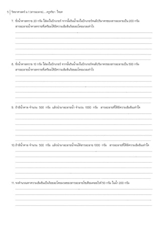 5 วิทยาศาสตร์ ม.1 [สารละลาย].....ครูจริยา ใจยศ

   7. ชั่งน้้าตาลทราย 20 กรัม ใส่ลงในบีกเกอร์ จากนั้นรินน้้าลงในบีกเกอร์จนมีปริมาตรของสารละลายเป็น 200 กรัม
      สารละลายน้้าตาลทรายที่เตรียมได้มีความเข้มข้นร้อยละโดยมวลเท่าไร
      ........................................................................................................................................................................................
                                                                                         .
      .............................................................................................................................
                                                                                                                                  ............................................................
      .............................................................................................................................
                                                                                                                                  ............................................................
      .............................................................................................................................
                                                                                                                                  ............................................................
      ...............................................................................................................................................................................
                                                                                                                                                                                   ..........
        ......................................................................................................... .............................................................................................
   8. ชั่งน้้าตาลทราย 10 กรัม ใส่ลงในบีกเกอร์ จากนั้นรินน้้าลงในบีกเกอร์จนมีปริมาตรของสารละลายเป็น 500 กรัม
      สารละลายน้้าตาลทรายที่เตรียมได้มีความเข้มข้นร้อยละโดยมวลเท่าไร
      .............................................................................................................................
                                                                                                                                  ............................................................
      ....................................................................................................................................................................
                                                                                                                                                                         .....................
      ........................................................................................................................................................................................
                                                                                                    .
      .............................................................................................................................
                                                                                                                                  ............................................................
      .............................................................................................................................
                                                                                                                                  ............................................................
        .................................................................................................................................. ....................................................................
   9. ถ้ามีน้าตาล จ้านวน 500 กรัม แล้วน้ามาละลายน้้า จ้านวน 1000 กรัม สารละลายที่ได้มีความเข้มข้นเท่าใด
      .............................................................................................................................
                                                                                                                                  ............................................................
      .............................................................................................................................
                                                                                                                                  ............................................................
      ......................................................................................................................................
                                                                                                                                           ...................................................
      .........................................................................................................................................................................................
      ........................................................................................................................
                                                                                                                             .................................................................
        ............................................................................................................................. .........................................................................
   10. ถ้ามีน้าตาล จ้านวน 500 กรัม แล้วน้ามาละลายน้้าจนได้สารละลาย 1000 กรัม สารละลายที่ได้มีความเข้มข้นเท่าใด
       .............................................................................................................
                                                                                                                   ............................................................................
       .............................................................................................................................
                                                                                                                                   ............................................................
       .............................................................................................................................
                                                                                                                                   ............................................................
       .................................................................................................................................................
                                                                                                                                                       ........................................
       ........................................................................................................................................................................................
                                                                                 .
        ............................................................................................................................. .........................................................................
   11. จงค้านวณหาความเข้มข้นเป็นร้อยละโดยมวลของสารละลายโซเดียมคลอไรด์ 50 กรัม ในน้้า 200 กรัม
       ........................................................................................................................................................................................
                                                                                            .
       .............................................................................................................................
                                                                                                                                  ............................................................
       .............................................................................................................................
                                                                                                                                  ............................................................
       .............................................................................................................................
                                                                                                                                  ............................................................
 