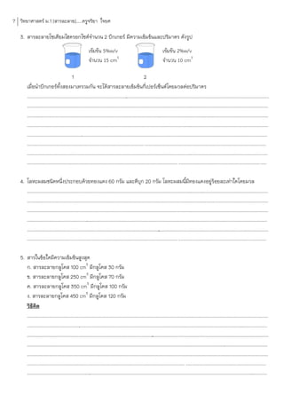 7 วิทยาศาสตร์ ม.1 [สารละลาย].....ครูจริยา ใจยศ

   3. สารละลายโซเดียมไฮดรอกไซด์จ้านวน 2 บีกเกอร์ มีความเข้มข้นและปริมาตร ดังรูป
                                                           เข้มข้น 5%w/v                                                 เข้มข้น 2%w/v
                                                           จำนวน 15 cm3                                                  จำนวน 10 cm3

                                          1                                                      2
        เมื่อน้าบีกเกอร์ทั้งสองมาเทรวมกัน จะได้สารละลายเข้มข้นกี่เปอร์เซ็นต์โดยมวลต่อปริมาตร
        ........................................................................................................................................................................................
                                                                                   .
        .............................................................................................................................
                                                                                                                                    ............................................................
        .............................................................................................................................
                                                                                                                                    ............................................................
        .............................................................................................................................
                                                                                                                                    ............................................................
        .......................................................................................................................................................................
                                                                                                                                                                             ..................
        ................................................................................................. .....................................................................................................
        .............................................................................................................................
                                                                                                                                   ............................................................
        ............................................................................................................................. .........................................................................

   4. โลหะผสมชนิดหนึ่งประกอบด้วยทองแดง 60 กรัม และดีบุก 20 กรัม โลหะผสมนีมีทองแดงอยู่ร้อยละเท่าใดโดยมวล                        ้
      .............................................................................................................................
                                                                                                                                  ............................................................
      .............................................................................................................................
                                                                                                                                  ............................................................
      .............................................................................................................................
                                                                                                                                  ............................................................
      ...........................................................................................................................................................................
                                                                                                                                                                               ..............
      .....................................................................................................
                                                                                                          ....................................................................................
        ............................................................................................................................. .........................................................................

   5. สารในข้อใดมีความเข้มข้นสูงสุด
      ก. สารละลายกลูโคส 100 cm3 มีกลูโคส 30 กรัม
      ข. สารละลายกลูโคส 250 cm3 มีกลูโคส 70 กรัม
      ค. สารละลายกลูโคส 350 cm3 มีกลูโคส 100 กรัม
      ง. สารละลายกลูโคส 450 cm3 มีกลูโคส 120 กรัม
      วิธคิด
          ี
      .............................................................................................................................
                                                                                                                                  ............................................................
      .....................................................................................................................................................................
                                                                                                                                                                          ....................
      ................................................................................................
                                                                                                     .........................................................................................
      .............................................................................................................................
                                                                                                                                  ............................................................
      .............................................................................................................................
                                                                                                                                  ............................................................
        ................................................................................................................................... ...................................................................
        .............................................................................................................................................................................
                                                                                                                                                                                   ............
 