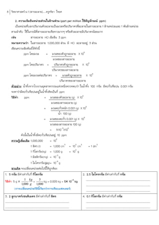8 วิทยาศาสตร์ ม.1 [สารละลาย].....ครูจริยา ใจยศ

            2. ความเข้มข้นหน่วยส่วนในล้านส่วน (part per million ใช้สัญลักษณ์ ppm)
            เป็นหน่วยที่บอกปริมาณตัวละลายเป็นมวลหรือปริมาตรทีละลายในสารละลาย 1 ล้านหน่วยและ 1 พันล้านหน่วย
                                                                       ่
      ตามล้าดับ ใช้ในกรณีท่สารละลายเจือจางมากๆ หรือตัวละลายมีปริมาตรน้อยมาก
                                   ี
      เช่น                สารละลาย HCl เข้มข้น 3 ppm
      หมายความว่า ในสารละลาย 1,000,000 ส่วน มี HCl ละลายอยู่ 3 ส่วน
      เขียนความสัมพันธ์ได้ดังนี้
                     ppm โดยมวล              = มวลของตัวถูกละลาย X 106
                                                 มวลของสารละลาย
                     ppm โดยปริมาตร = ปริมาตรตัวถูกละลาย X 106
                                                 ปริมาตรของสารละลาย
                     ppm โดยมวลต่อปริมาตร = มวลตัวถูกละลาย X 106
                                                       ปริมาตรของสารละลาย
      ตัวอย่าง น้้าทิ้งจากโรงงานอุตสาหกรรมแห่งหนึ่งตรวจพบว่า ในน้้าทิ้ง 100 กรัม มีตะกั่วเจือปน 0.001 กรัม
      จงหาว่ามีตะกั่วเจือปนอยู่ในน้้าทิ้งคิดเป็นกี่ ppm
      วิธทา
          ี          ppm                    = มวลของตัวละลาย (g) X 106
                                                มวลของสารละลาย (g)
                                            = มวลตะกั่วหนัก 0.001 (g) X 106
                                                      น้้า 100 (g)
                                            = มวลของตะกั่ว 0.001 (g) X 106
                                               มวลของสารละลาย 100 (g)
                                               = 1X10-5X106
                 ดังนั้นในน้้าทิ้งมีตะกั่วเจือปนอยู่ 10 ppm
      ความรู้เพิ่มเติม 1,000,000               = 106
                          1 ลิตร (l)           = 1,000 cm3 = 103 cm3         = 1 dm3
                          1 กิโลกรัม(kg) = 1,000 g              = 103 g
                          1 มิลลิกรัม(mg) = 10-3 g
                          1 ไมโครกรัม(g)= 10-6 g
      ชวนคิด จงเปลี่ยนหน่วยต่อไปนีให้ถูกต้อง ้
1. 5 กรัม มีคาเท่ากับกี่ กิโลกรัม
                 ่                                                       2. 2.5 ไมโครกรัม มีคาเท่ากับกี่ กรัม
                                                                                              ่
วิธีทา 5 g 
                     1 kg
                              = 5 kg = 0.005 kg = 5 10-3 kg                ……………………………………………………………………………………………
                   1,000 g 1,000                                            ……………………………………………………………………………………………
         (การเปลี่ยนหน่วยวิธนเรียกว่าการเทียบแฟคเตอร์)
                                     ี ี้
                                                                            ……………………………………………………………………………………………
3. 2 ลูกบาศก์เซนติเมตร มีคาเท่ากับกี่ ลิตร่                              4. 0.1 กิโลกรัม มีคาเท่ากับกี่ กรัม
                                                                                            ่
……………………………………………………………………………………………                                         ……………………………………………………………………………………………
……………………………………………………………………………………………                                         ……………………………………………………………………………………………
 