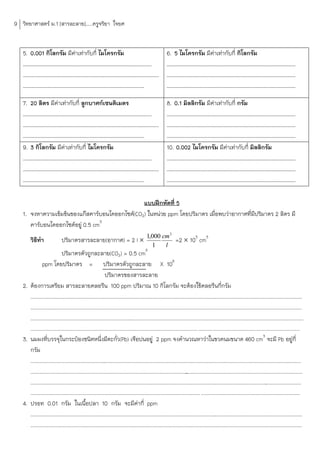 9 วิทยาศาสตร์ ม.1 [สารละลาย].....ครูจริยา ใจยศ


   5. 0.001 กิโลกรัม มีคาเท่ากับกี่ ไมโครกรัม
                        ่                                                                                   6. 5 ไมโครกรัม มีคาเท่ากับกี่ กิโลกรัม
                                                                                                                              ่
   ……………………………………………………………………………………………                                                                      ……………………………………………………………………………………………
   …………………………………………………………………………………………………                                                                    ……………………………………………………………………………………………
   ………………………………………………………………………………………                                                                        ……………………………………………………………………………………………

   7. 20 ลิตร มีคาเท่ากับกี่ ลูกบาศก์เซนติเมตร
                 ่                                                                                          8. 0.1 มิลลิกรัม มีคาเท่ากับกี่ กรัม
                                                                                                                                ่
   ……………………………………………………………………………………………                                                                      ……………………………………………………………………………………………
   …………………………………………………………………………………………………                                                                    ……………………………………………………………………………………………
   ………………………………………………………………………………………                                                                        ……………………………………………………………………………………………
   9. 3 กิโลกรัม มีคาเท่ากับกี่ ไมโครกรัม
                    ่                                                                                       10. 0.002 ไมโครกรัม มีคาเท่ากับกี่ มิลลิกรัม
                                                                                                                                      ่
   ……………………………………………………………………………………………                                                                      ……………………………………………………………………………………………
   …………………………………………………………………………………………………                                                                    ……………………………………………………………………………………………
   ………………………………………………………………………………………                                                                        ……………………………………………………………………………………………

                                                แบบฝึกหัดที่ 5
   1. จงหาความเข้มข้นของแก๊สคาร์บอนไดออกไซด์(CO2) ในหน่วย ppm โดยปริมาตร เมื่อพบว่าอากาศที่มีปริมาตร 2 ลิตร มี
      คาร์บอนไดออกไซด์อยู่ 0.5 cm3
                                                                     3
        วิธทา
           ี                  ปริมาตรสารละลาย(อากาศ) = 2 l  1,000 cm =2  103 cm3
                                                                                                 1          l
                                                                                            3
                           ปริมาตรตัวถูกละลาย(CO2) = 0.5 cm
              ppm โดยปริมาตร = ปริมาตรตัวถูกละลาย X 106
                                                        ปริมาตรของสารละลาย
   2. ต้องการเตรียม สารละลายคลอรีน 100 ppm ปริมาณ 10 กิโลกรัม จะต้องใช้คลอรีนกี่กรัม
      .............................................................................................................................
                                                                                                                                  ............................................................
      ..........................................................................................................................................
                                                                                                                                               ...............................................
      .........................................................................................................................................................................................
        ........................................................................................................................... ...........................................................................
   3. นมผงที่บรรจุในกระป๋องชนิดหนึ่งมีตะกั่ว(Pb) เจือปนอยู่ 2 ppm จงค้านวณหาว่าในขวดนมขนาด 460 cm3 จะมี Pb อยู่กี่
      กรัม
      ...............................................................................................................................................................................
                                                                                                                                                                                    ..........
      ..........................................................................................................
                                                                                                               ...............................................................................
      .............................................................................................................................
                                                                                                                                  ............................................................
        ............................................................................................................................. .........................................................................
   4. ปรอท 0.01 กรัม ในเนือปลา 10 กรัม จะมีคากี่ ppm
                                           ้                                  ่
      .............................................................................................................................
                                                                                                                                 ............................................................
      ..............................................................................................................................
                                                                                                                                  ...........................................................
 