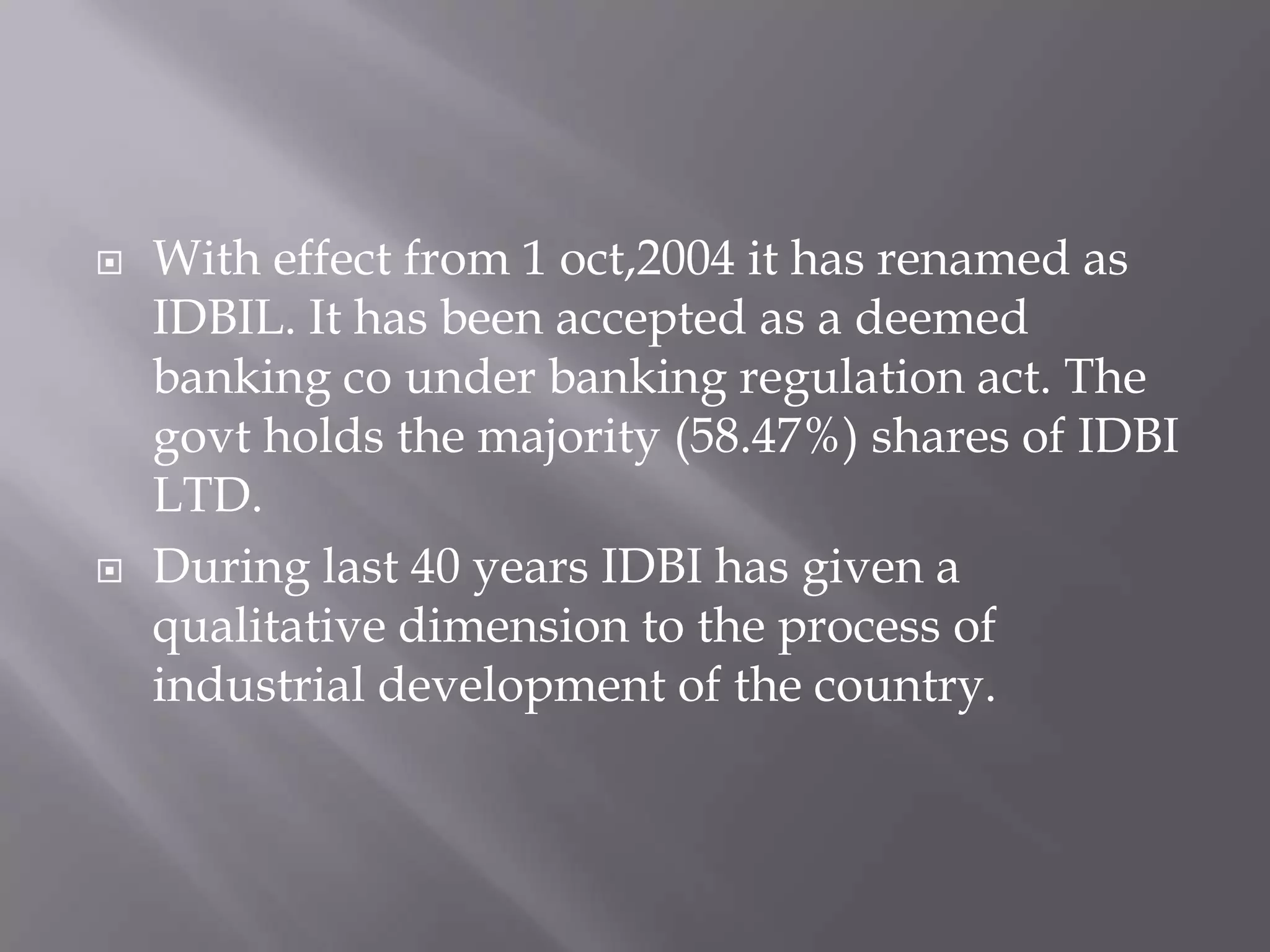  With effect from 1 oct,2004 it has renamed as
IDBIL. It has been accepted as a deemed
banking co under banking regulation act. The
govt holds the majority (58.47%) shares of IDBI
LTD.
 During last 40 years IDBI has given a
qualitative dimension to the process of
industrial development of the country.
 