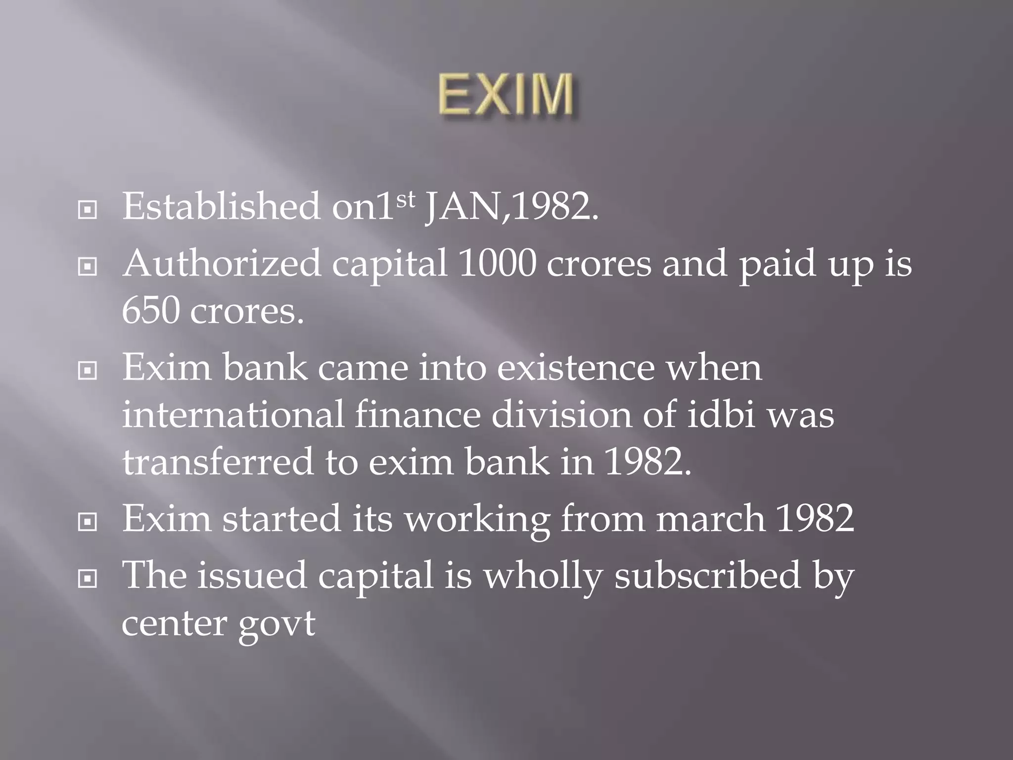  Established on1st JAN,1982.
 Authorized capital 1000 crores and paid up is
650 crores.
 Exim bank came into existence when
international finance division of idbi was
transferred to exim bank in 1982.
 Exim started its working from march 1982
 The issued capital is wholly subscribed by
center govt
 