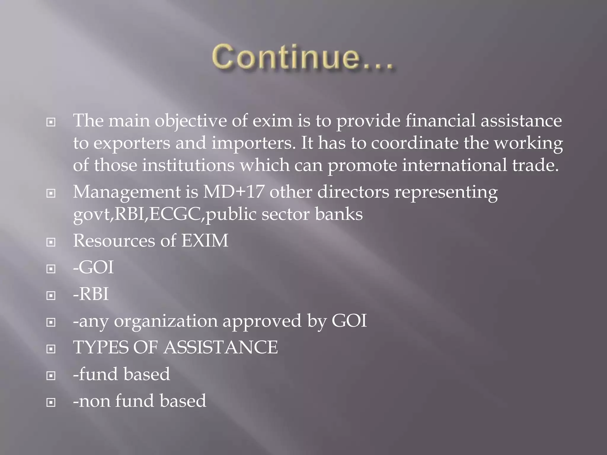  The main objective of exim is to provide financial assistance
to exporters and importers. It has to coordinate the working
of those institutions which can promote international trade.
 Management is MD+17 other directors representing
govt,RBI,ECGC,public sector banks
 Resources of EXIM
 -GOI
 -RBI
 -any organization approved by GOI
 TYPES OF ASSISTANCE
 -fund based
 -non fund based
 