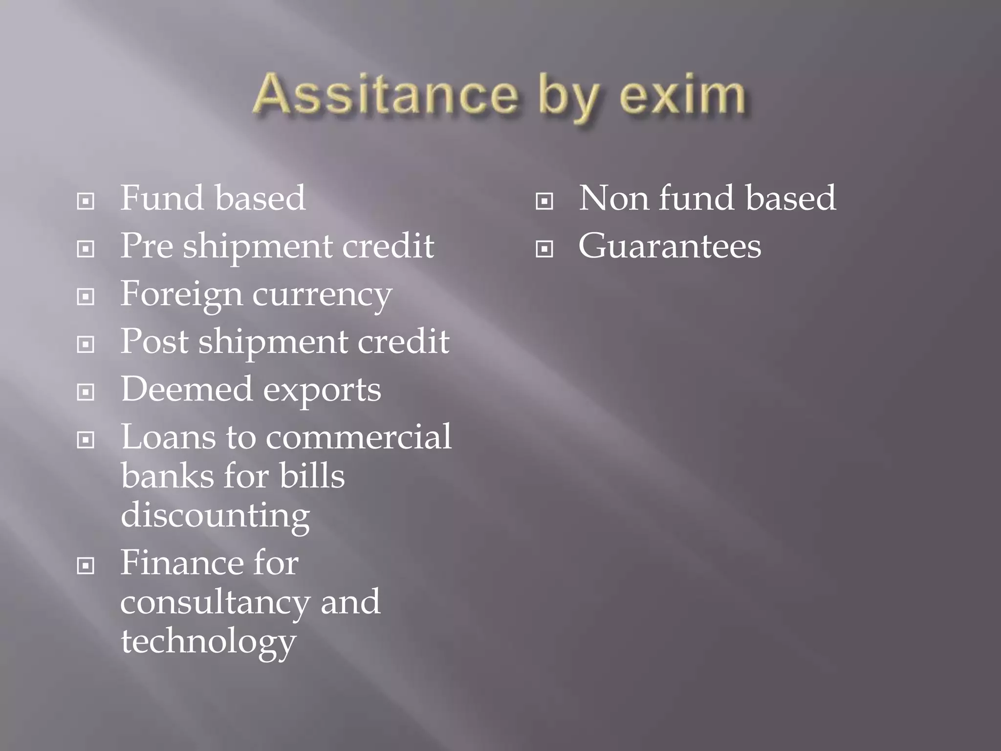  Fund based
 Pre shipment credit
 Foreign currency
 Post shipment credit
 Deemed exports
 Loans to commercial
banks for bills
discounting
 Finance for
consultancy and
technology
 Non fund based
 Guarantees
 