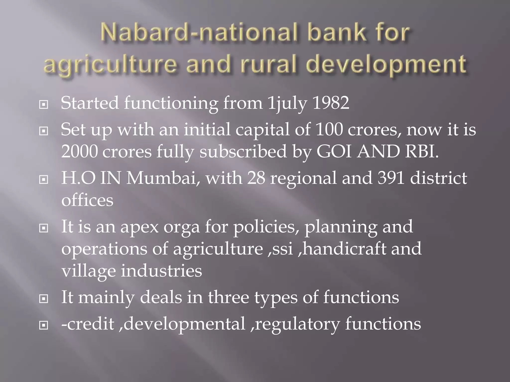  Started functioning from 1july 1982
 Set up with an initial capital of 100 crores, now it is
2000 crores fully subscribed by GOI AND RBI.
 H.O IN Mumbai, with 28 regional and 391 district
offices
 It is an apex orga for policies, planning and
operations of agriculture ,ssi ,handicraft and
village industries
 It mainly deals in three types of functions
 -credit ,developmental ,regulatory functions
 