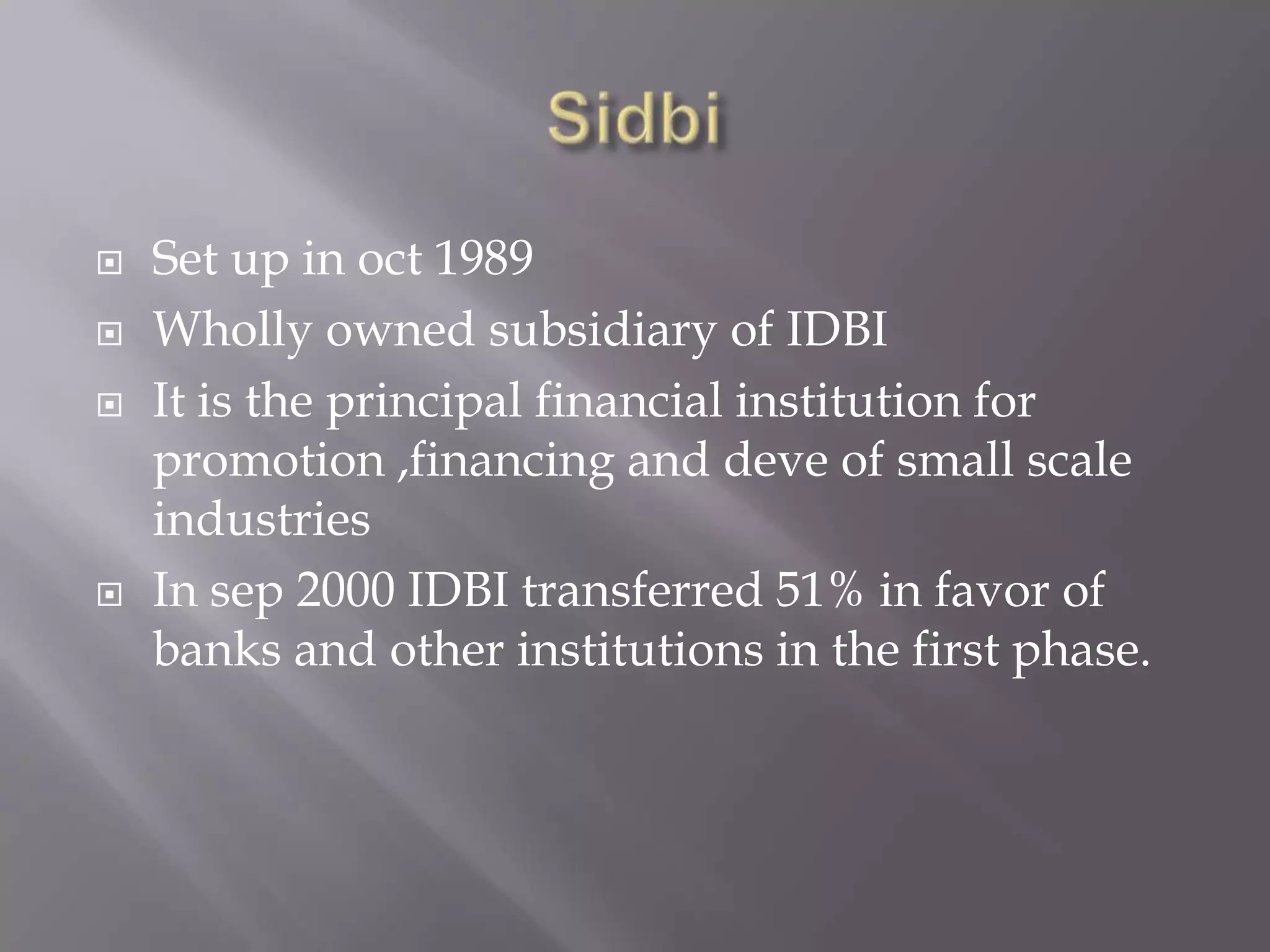  Set up in oct 1989
 Wholly owned subsidiary of IDBI
 It is the principal financial institution for
promotion ,financing and deve of small scale
industries
 In sep 2000 IDBI transferred 51% in favor of
banks and other institutions in the first phase.
 
