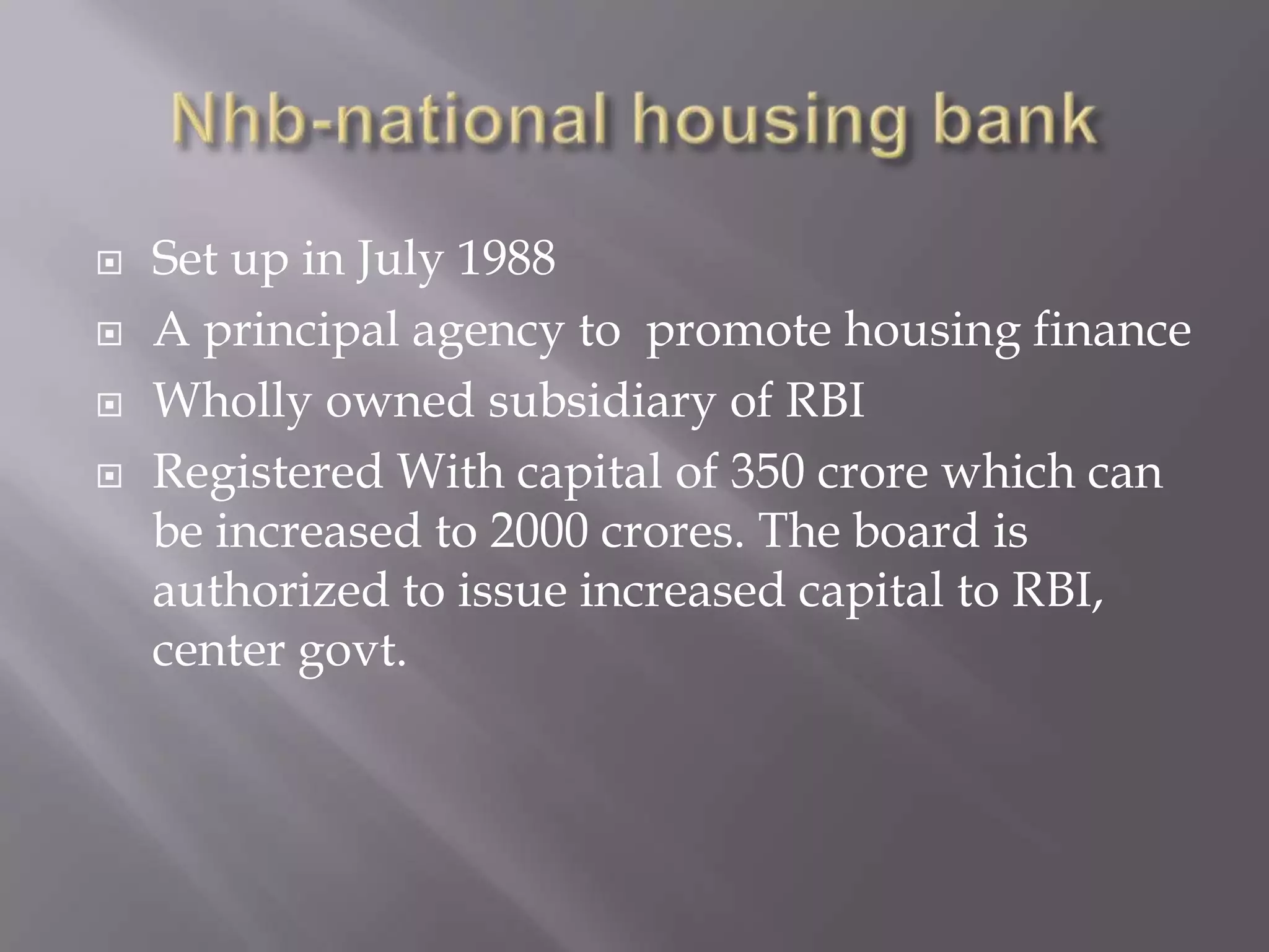  Set up in July 1988
 A principal agency to promote housing finance
 Wholly owned subsidiary of RBI
 Registered With capital of 350 crore which can
be increased to 2000 crores. The board is
authorized to issue increased capital to RBI,
center govt.
 