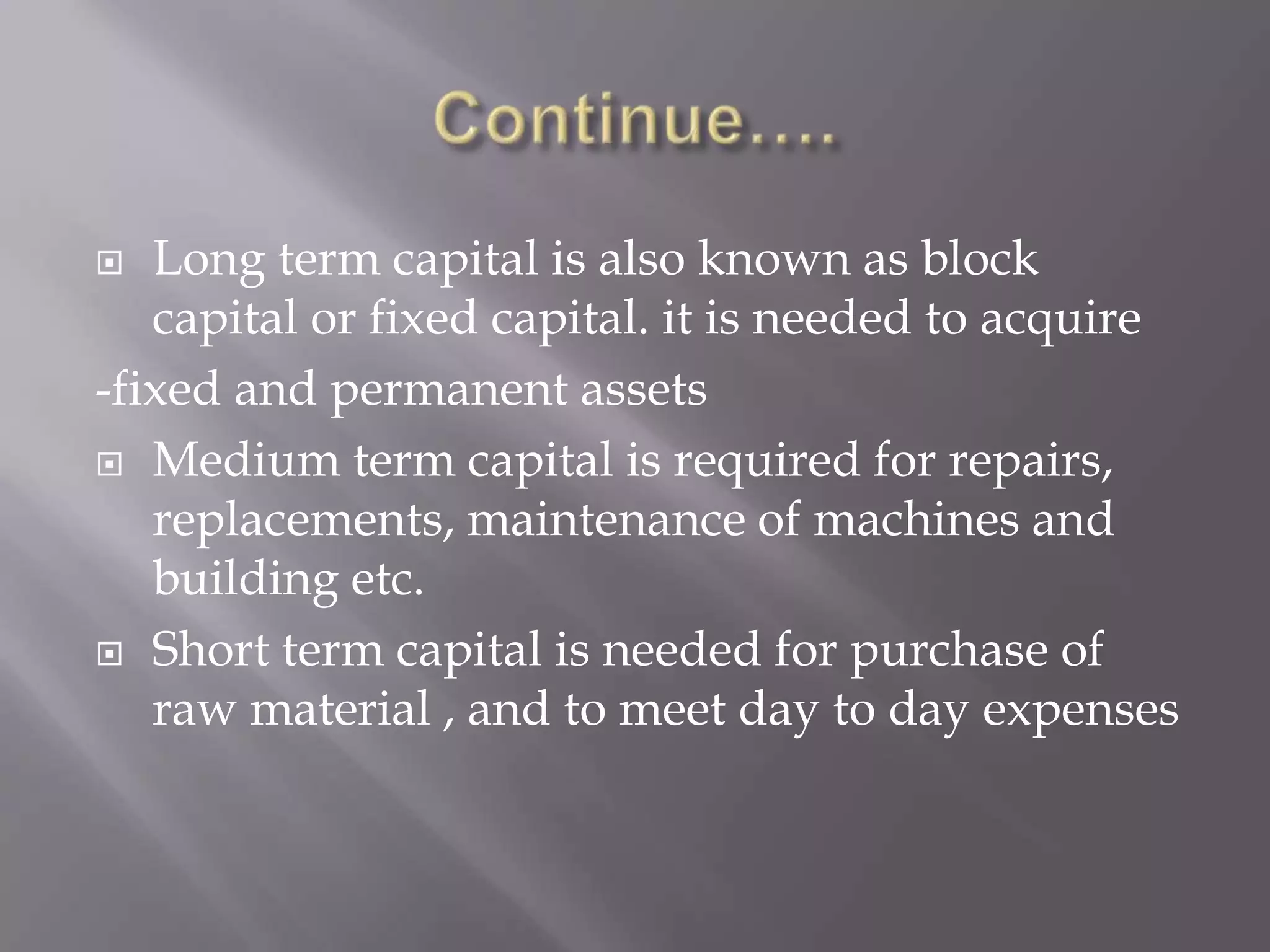  Long term capital is also known as block
capital or fixed capital. it is needed to acquire
-fixed and permanent assets
 Medium term capital is required for repairs,
replacements, maintenance of machines and
building etc.
 Short term capital is needed for purchase of
raw material , and to meet day to day expenses
 