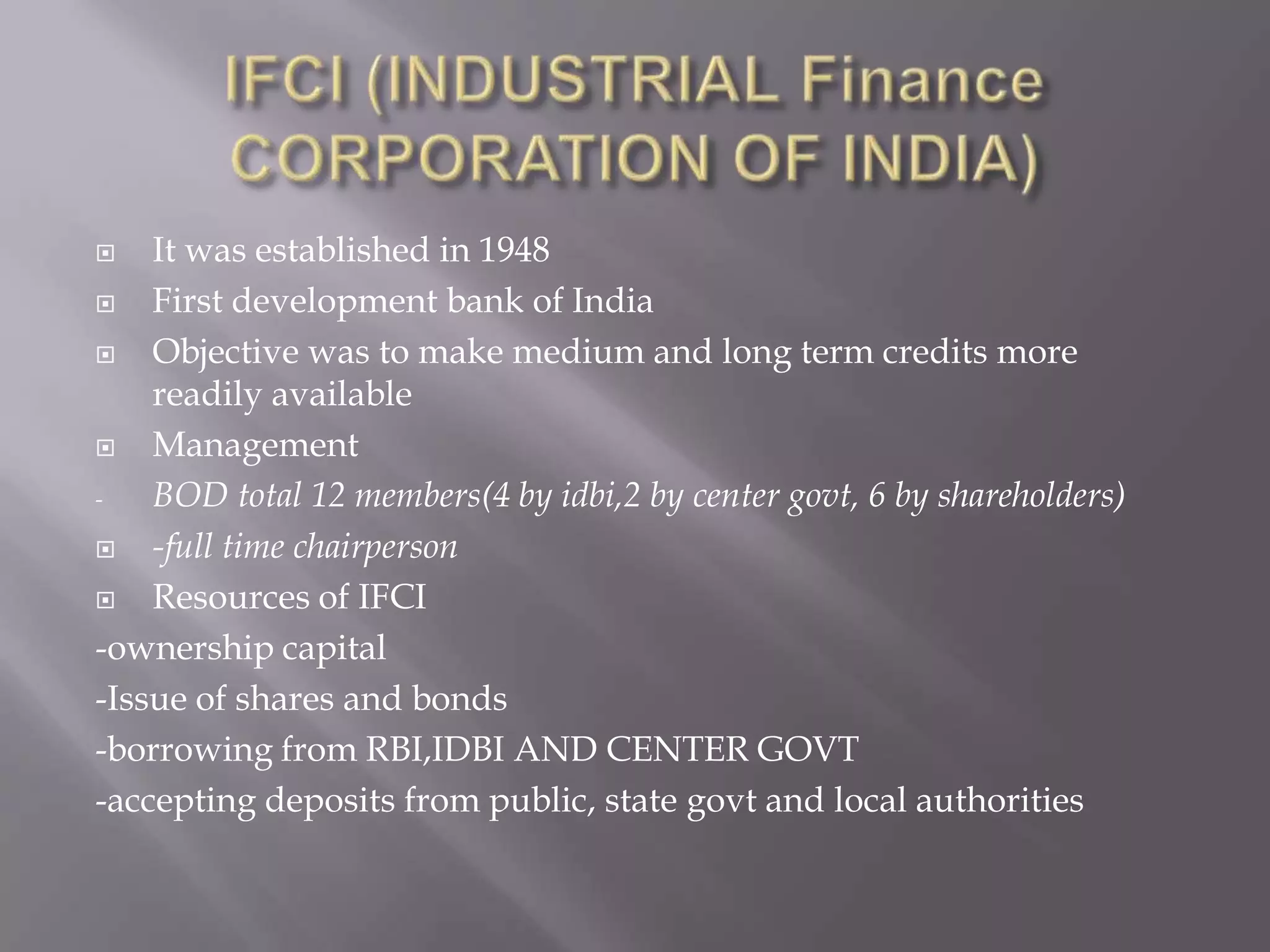 It was established in 1948
 First development bank of India
 Objective was to make medium and long term credits more
readily available
 Management
- BOD total 12 members(4 by idbi,2 by center govt, 6 by shareholders)
 -full time chairperson
 Resources of IFCI
-ownership capital
-Issue of shares and bonds
-borrowing from RBI,IDBI AND CENTER GOVT
-accepting deposits from public, state govt and local authorities
 