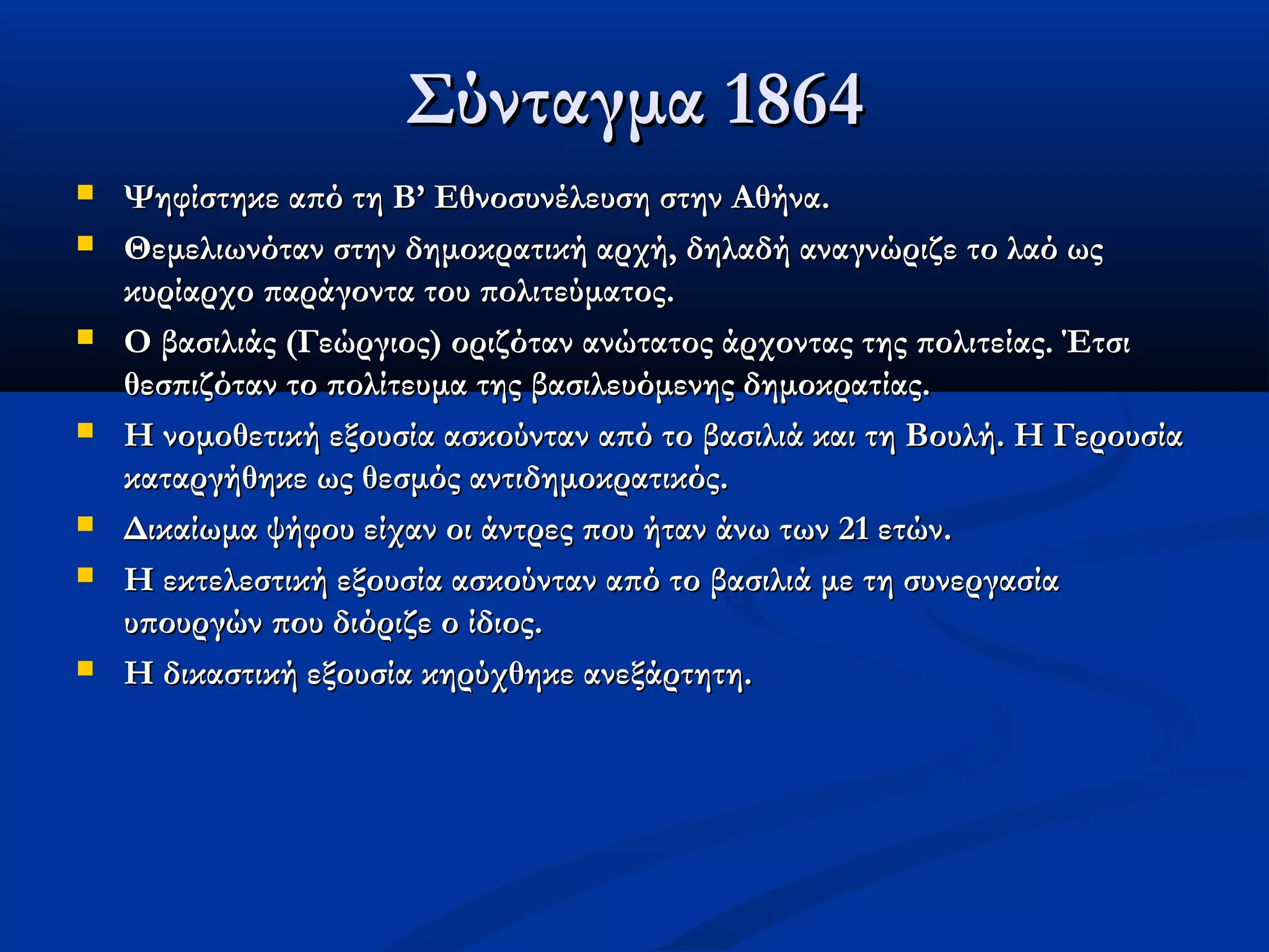 Σύνταγμα 1864
   Ψηφίστηκε από τη Β’ Εθνοσυνέλευση στην Αθήνα.
   Θεμελιωνόταν στην δημοκρατική αρχή, δηλαδή αναγνώριζε το λαό ως
    κυρίαρχο παράγοντα του πολιτεύματος.
   Ο βασιλιάς (Γεώργιος) οριζόταν ανώτατος άρχοντας της πολιτείας. Έτσι
    θεσπιζόταν το πολίτευμα της βασιλευόμενης δημοκρατίας.
   Η νομοθετική εξουσία ασκούνταν από το βασιλιά και τη Βουλή. Η Γερουσία
    καταργήθηκε ως θεσμός αντιδημοκρατικός.
   Δικαίωμα ψήφου είχαν οι άντρες που ήταν άνω των 21 ετών.
   Η εκτελεστική εξουσία ασκούνταν από το βασιλιά με τη συνεργασία
    υπουργών που διόριζε ο ίδιος.
   Η δικαστική εξουσία κηρύχθηκε ανεξάρτητη.
 