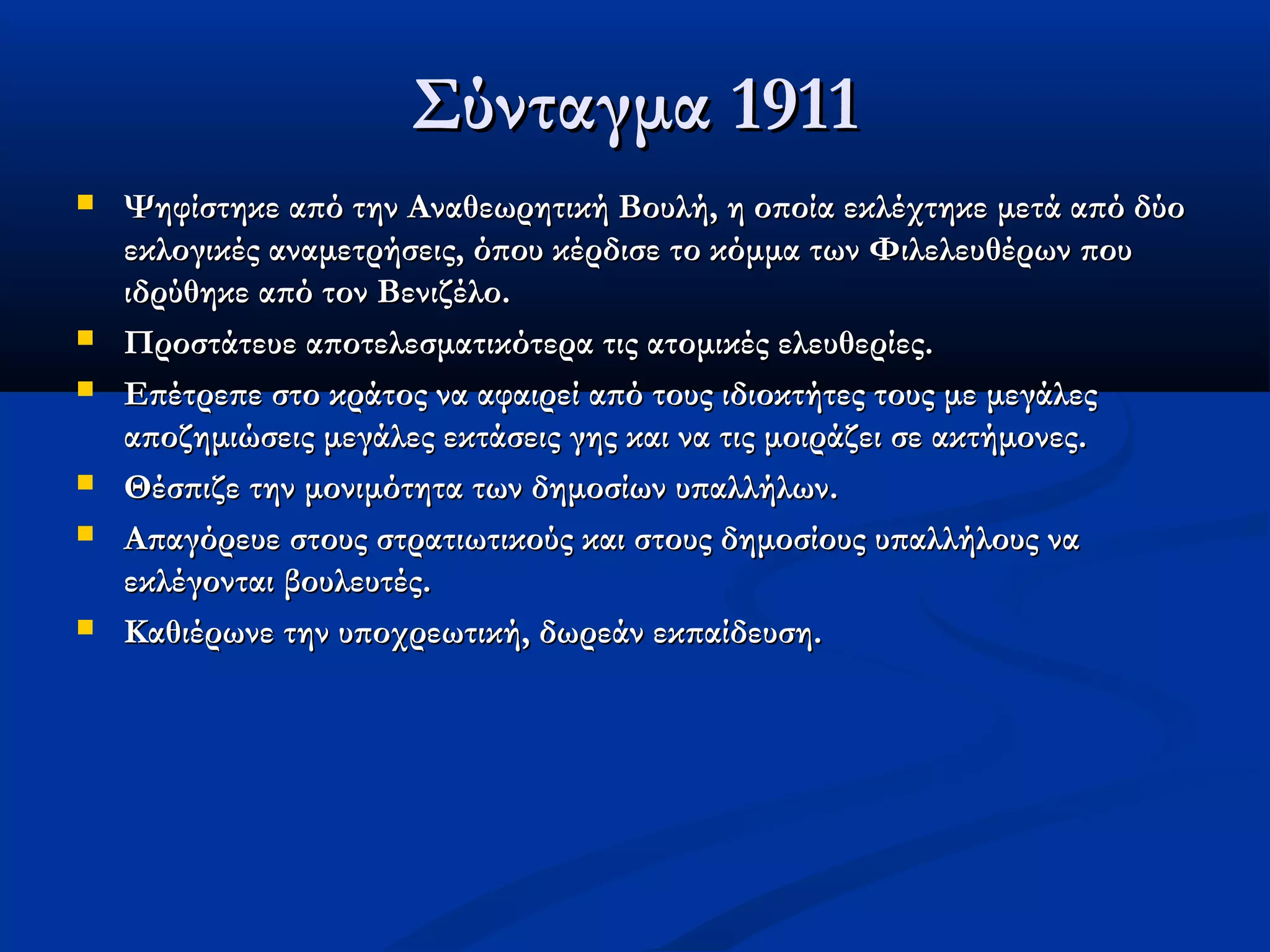 Σύνταγμα 1911
   Ψηφίστηκε από την Αναθεωρητική Βουλή, η οποία εκλέχτηκε μετά από δύο
    εκλογικές αναμετρήσεις, όπου κέρδισε το κόμμα των Φιλελευθέρων που
    ιδρύθηκε από τον Βενιζέλο.
   Προστάτευε αποτελεσματικότερα τις ατομικές ελευθερίες.
   Επέτρεπε στο κράτος να αφαιρεί από τους ιδιοκτήτες τους με μεγάλες
    αποζημιώσεις μεγάλες εκτάσεις γης και να τις μοιράζει σε ακτήμονες.
   Θέσπιζε την μονιμότητα των δημοσίων υπαλλήλων.
   Απαγόρευε στους στρατιωτικούς και στους δημοσίους υπαλλήλους να
    εκλέγονται βουλευτές.
   Καθιέρωνε την υποχρεωτική, δωρεάν εκπαίδευση.
 