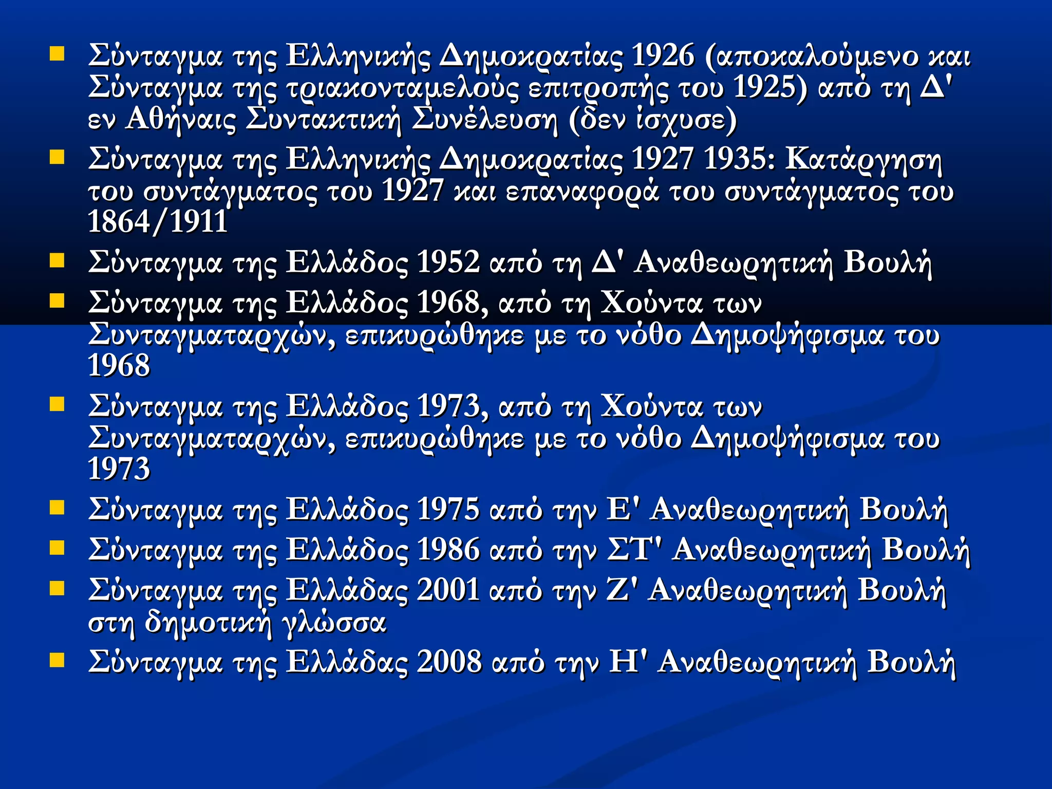    Σύνταγμα της Ελληνικής Δημοκρατίας 1926 (αποκαλούμενο και
    Σύνταγμα της τριακονταμελούς επιτροπής του 1925) από τη Δ'
    εν Αθήναις Συντακτική Συνέλευση (δεν ίσχυσε)
   Σύνταγμα της Ελληνικής Δημοκρατίας 1927 1935: Κατάργηση
    του συντάγματος του 1927 και επαναφορά του συντάγματος του
    1864/1911
   Σύνταγμα της Ελλάδος 1952 από τη Δ' Αναθεωρητική Βουλή
   Σύνταγμα της Ελλάδος 1968, από τη Χούντα των
    Συνταγματαρχών, επικυρώθηκε με το νόθο Δημοψήφισμα του
    1968
   Σύνταγμα της Ελλάδος 1973, από τη Χούντα των
    Συνταγματαρχών, επικυρώθηκε με το νόθο Δημοψήφισμα του
    1973
   Σύνταγμα της Ελλάδος 1975 από την Ε' Αναθεωρητική Βουλή
   Σύνταγμα της Ελλάδος 1986 από την ΣΤ' Αναθεωρητική Βουλή
   Σύνταγμα της Ελλάδας 2001 από την Ζ' Αναθεωρητική Βουλή
    στη δημοτική γλώσσα
   Σύνταγμα της Ελλάδας 2008 από την Η' Αναθεωρητική Βουλή
 