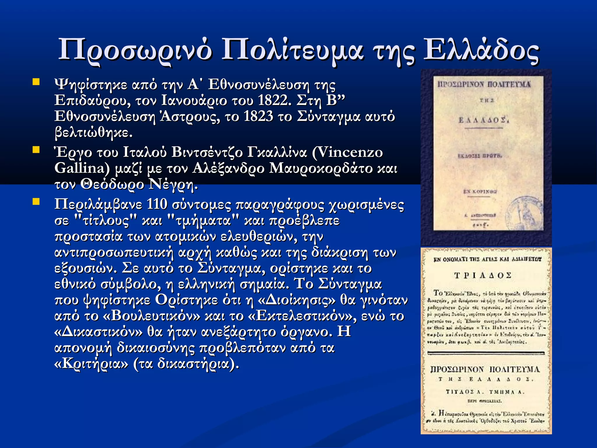 Προσωρινό Πολίτευμα της Ελλάδος
   Ψηφίστηκε από την Α΄ Εθνοσυνέλευση της
    Επιδαύρου, τον Ιανουάριο του 1822. Στη Β”
    Εθνοσυνέλευση Άστρους, το 1823 το Σύνταγμα αυτό
    βελτιώθηκε.
   Έργο του Ιταλού Βιντσέντζο Γκαλλίνα (Vincenzo
    Gallina) μαζί με τον Αλέξανδρο Μαυροκορδάτο και
    τον Θεόδωρο Νέγρη.
   Περιλάμβανε 110 σύντομες παραγράφους χωρισμένες
    σε "τίτλους" και "τμήματα" και προέβλεπε
    προστασία των ατομικών ελευθεριών, την
    αντιπροσωπευτική αρχή καθώς και της διάκριση των
    εξουσιών. Σε αυτό το Σύνταγμα, ορίστηκε και το
    εθνικό σύμβολο, η ελληνική σημαία. Το Σύνταγμα
    που ψηφίστηκε Ορίστηκε ότι η «Διοίκησις» θα γινόταν
    από το «Βουλευτικόν» και το «Εκτελεστικόν», ενώ το
    «Δικαστικόν» θα ήταν ανεξάρτητο όργανο. Η
    απονομή δικαιοσύνης προβλεπόταν από τα
    «Κριτήρια» (τα δικαστήρια). 
 