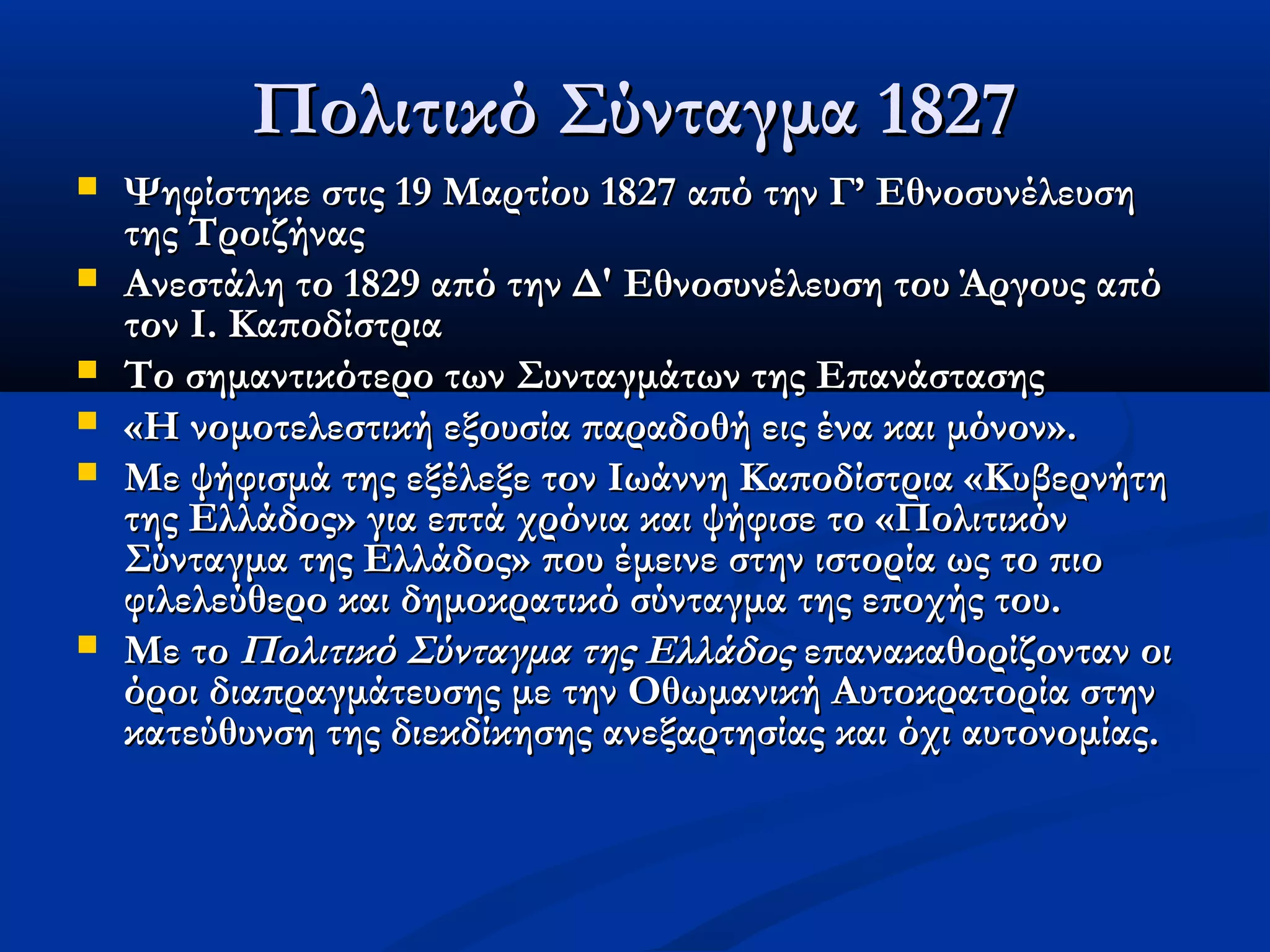 Πολιτικό Σύνταγμα 1827
   Ψηφίστηκε στις 19 Μαρτίου 1827 από την Γ’ Εθνοσυνέλευση
    της Τροιζήνας
   Ανεστάλη το 1829 από την Δ' Εθνοσυνέλευση του Άργους από
    τον Ι. Καποδίστρια
   Το σημαντικότερο των Συνταγμάτων της Επανάστασης
   «Η νομοτελεστική εξουσία παραδοθή εις ένα και μόνον».
   Με ψήφισμά της εξέλεξε τον Ιωάννη Καποδίστρια «Κυβερνήτη
    της Ελλάδος» για επτά χρόνια και ψήφισε το «Πολιτικόν
    Σύνταγμα της Ελλάδος» που έμεινε στην ιστορία ως το πιο
    φιλελεύθερο και δημοκρατικό σύνταγμα της εποχής του.
   Με το Πολιτικό Σύνταγμα της Eλλάδος επανακαθορίζονταν οι
    όροι διαπραγμάτευσης με την Οθωμανική Aυτοκρατορία στην
    κατεύθυνση της διεκδίκησης ανεξαρτησίας και όχι αυτονομίας.
 
