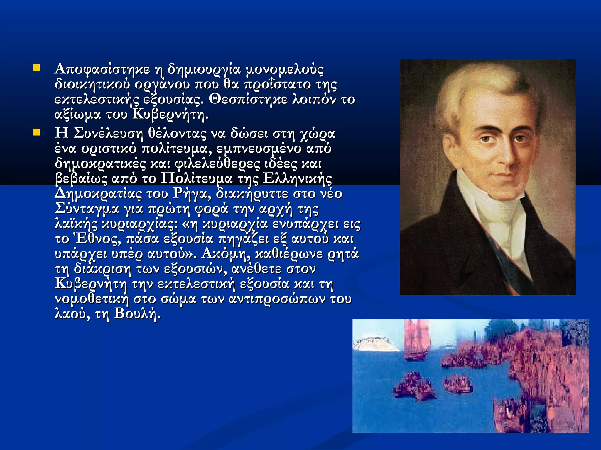    Αποφασίστηκε η δημιουργία μονομελούς
    διοικητικού οργάνου που θα προΐστατο της
    εκτελεστικής εξουσίας. Θεσπίστηκε λοιπόν το
    αξίωμα του Κυβερνήτη.
   Η Συνέλευση θέλοντας να δώσει στη χώρα
    ένα οριστικό πολίτευμα, εμπνευσμένο από
    δημοκρατικές και φιλελεύθερες ιδέες και
    βεβαίως από το Πολίτευμα της Ελληνικής
    Δημοκρατίας του Ρήγα, διακήρυττε στο νέο
    Σύνταγμα για πρώτη φορά την αρχή της
    λαϊκής κυριαρχίας: «η κυριαρχία ενυπάρχει εις
    το Έθνος, πάσα εξουσία πηγάζει εξ αυτού και
    υπάρχει υπέρ αυτού». Ακόμη, καθιέρωνε ρητά
    τη διάκριση των εξουσιών, ανέθετε στον
    Κυβερνήτη την εκτελεστική εξουσία και τη
    νομοθετική στο σώμα των αντιπροσώπων του
    λαού, τη Βουλή.
 