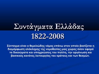 Συντάγματα Ελλάδας
        1822-2008
Σύνταγμα είναι ο θεμελιώδης νόμος επάνω στον οποίο βασίζεται η
διαμόρφωση ολόκληρης της νομοθεσίας μιας χώρας όσον αφορά
  τα δικαιώματα και υποχρεώσεις του πολίτη, την οργάνωση και
   βασικούς κανόνες λειτουργίας του κράτους και των θεσμών.
 