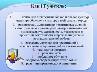 1.          применяю личностный подход и диалог культур
        через приобщение к культуре своей страны, города
     2. развитие коммуникативно-когнитивных умений:
       самостоятельно и мотивированно организовать свою
           познавательную деятельность, участвовать в
          проектной деятельности и проведении учебно-
                    исследовательской работы
           3. создавать материал для презентаций с
          использованием мультимедийных технологий
                   4. технология проектов
                       5. ролевые игры
                  6. проблемное обучение
            7. здоровьесберегающие технологии
           8. развитие критического мышления
 