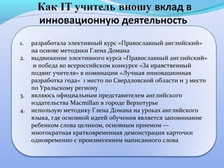 1.   разработала элективный курс «Православный английский»
     на основе методики Глена Домана
2.   выдвижение элективного курса «Православный английский»
      и победа во всероссийском конкурсе «За нравственный
     подвиг учителя» в номинации «Лучшая инновационная
     разработка года» 1 место по Свердловской области и 3 место
     по Уральскому региону
3.   являюсь официальным представителем английского
     издательства Macmillan в городе Верхотурье
4.   использую методику Глена Домана на уроках английского
     языка, где основной идеей обучения является запоминание
     ребенком слова целиком, основным приемом —
     многократная кратковременная демонстрация карточки
     одновременно с произнесением написанного слова
 
