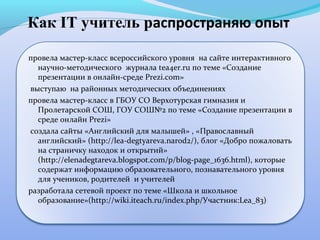 Как IT учитель распространяю опыт

провела мастер-класс всероссийского уровня на сайте интерактивного
  научно-методического журнала tea4er.ru по теме «Создание
  презентации в онлайн-среде Prezi.com»
выступаю на районных методических объединениях
провела мастер-класс в ГБОУ СО Верхотурская гимназия и
  Пролетарской СОШ, ГОУ СОШ№2 по теме «Создание презентации в
  среде онлайн Prezi»
создала сайты «Английский для малышей» , «Православный
  английский» (http://lea-degtyareva.narod2/), блог «Добро пожаловать
  на страничку находок и открытий»
  (http://elenadegtareva.blogspot.com/p/blog-page_1636.html), которые
  содержат информацию образовательного, познавательного уровня
  для учеников, родителей и учителей
разработала сетевой проект по теме «Школа и школьное
  образование»(http://wiki.iteach.ru/index.php/Участник:Lea_83)
 