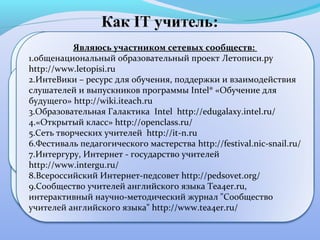 Являюсь участником сетевых сообществ:
      •в 2011 участвовала в оргдеятельностных проектах
   1.общенациональный образовательный проект Летописи.ру
   «Сервис Prezi: совместное создание и редактирование
   http://www.letopisi.ru
  презентаций» в объеме 45 часов, «Интерактивная доска
   2.ИнтеВики – ресурс для обучения, поддержки и взаимодействия
      Inter Write и ее возможности » в: объеме 45 часов
                          создала сайты
   слушателей и выпускников программы Intel® «Обучение для ,
•«Английскийhttp://wiki.iteach.ru
   будущего» для малышей»(http://lea-degtyareva.jimdo.com/),
  •«Документы GoogleDocs для классных руководителей »
•Православный английский» (http://lea-degtyareva.narod2/),
   3.Образовательная Галактика Intel http://edugalaxy.intel.ru/
•блог объемепожаловать на страничку находок и открытий»
    в «Добро 45 часов на сайте http://festival.nic-snail.ru/,
   4.«Открытый класс» http://openclass.ru/
   5.Сеть творческих учителей количестве 36 часов в мастер-
     завершила обучение в http://it-n.ru
(http://elenadegtareva.blogspot.com/p/blog-page_1636.html),
       классе «Учимся работать с Microsoft Live@edu »,
•вики- страничку(http://wiki.iteach.ru/index.php/Участник:Lea_83),
   6.Фестиваль педагогического мастерства http://festival.nic-snail.ru/
•сайт «Интернет и обучение в дистанционной форме по
         •прошла учитель» (http://lea-degtyareva.ucoz.ru/)
   7.Интергуру, Интернет - государство учителей
   http://www.intergu.ru/программы «Основы веб-дизайна и
     основному курсу
   8.Всероссийский Интернет-педсовет http://pedsovet.org/
   9.Сообщество учителей в системе UCOZ Tea4er.ru,
          сайтостроения английского языка для учителей
             английского языка» в объеме 20 часов
   интерактивный научно-методический журнал "Сообщество
  учителей английского языка" http://www.tea4er.ru/
 