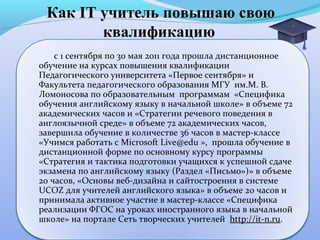 Как IT учитель повышаю свою
        квалификацию
    с 1 сентября по 30 мая 2011 года прошла дистанционное
обучение на курсах повышения квалификации
Педагогического университета «Первое сентября» и
Факультета педагогического образования МГУ им.М. В.
Ломоносова по образовательным программам «Специфика
обучения английскому языку в начальной школе» в объеме 72
академических часов и «Стратегии речевого поведения в
англоязычной среде» в объеме 72 академических часов,
завершила обучение в количестве 36 часов в мастер-классе
«Учимся работать с Microsoft Live@edu », прошла обучение в
дистанционной форме по основному курсу программы
«Стратегия и тактика подготовки учащихся к успешной сдаче
экзамена по английскому языку (Раздел «Письмо»)» в объеме
20 часов, «Основы веб-дизайна и сайтостроения в системе
UCOZ для учителей английского языка» в объеме 20 часов и
принимала активное участие в мастер-классе «Специфика
реализации ФГОС на уроках иностранного языка в начальной
школе» на портале Сеть творческих учителей http://it-n.ru.
 