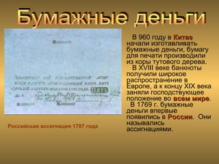 Российская ассигнация 1787 года
В 960 году в КитаеКитае
начали изготавливать
бумажные деньги, бумагу
для печати производили
из коры тутового дерева.
В XVIII веке банкноты
получили широкое
распространение в
Европе, а к концу XIX века
заняли господствующее
положение во всем миревсем мире.
В 1769 г. бумажные
деньги впервые
появились в РоссииРоссии. Они
назывались
ассигнациями.
 