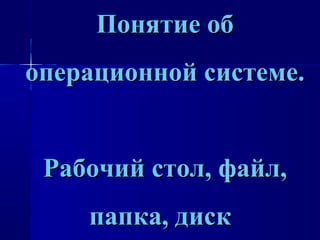 Понятие обПонятие об
операционной системе.операционной системе.
Рабочий стол, файл,Рабочий стол, файл,
папка, дискпапка, диск
 