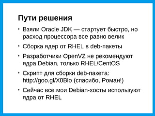 Пути решения

    Взяли Oracle JDK — стартует быстро, но
    расход процессора все равно велик

    Сборка ядер от RHEL в deb-пакеты

    Разработчики OpenVZ не рекомендуют
    ядра Debian, только RHEL/CentOS

    Скрипт для сборки deb-пакета:
    http://goo.gl/X0Blo (спасибо, Роман!)

    Сейчас все мои Debian-хосты используют
    ядра от RHEL
 