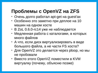 Проблемы с OpenVZ на ZFS

    Очень долго работал apt-get на guest'ах

    Особенно это заметно при деплое на 10
    машин на одном хосте

    В ZoL 0.6.0-rc14 уже не наблюдается

    Медленная работа с каталогами, в которых
    много файлов

    А что, если диск виртуализировать в виде
    большого файла, а не части FS хоста?

    Для OpenVZ это делается через ploop, но мы
    не пробовали

    Вместо этого OpenVZ поместили в KVM
    виртуалку (почему, объясню позже)
 