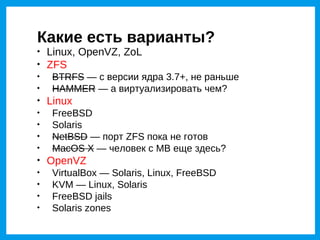 Какие есть варианты?

    Linux, OpenVZ, ZoL

    ZFS

     BTRFS — с версии ядра 3.7+, не раньше

     HAMMER — а виртуализировать чем?

    Linux

     FreeBSD

     Solaris

     NetBSD — порт ZFS пока не готов

     MacOS X — человек с MB еще здесь?

    OpenVZ

     VirtualBox — Solaris, Linux, FreeBSD

     KVM — Linux, Solaris

     FreeBSD jails

     Solaris zones
 