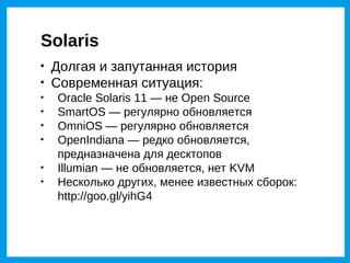 Solaris

    Долгая и запутанная история

    Современная ситуация:

    Oracle Solaris 11 — не Open Source

    SmartOS — регулярно обновляется

    OmniOS — регулярно обновляется

    OpenIndiana — редко обновляется,
    предназначена для десктопов

    Illumian — не обновляется, нет KVM

    Несколько других, менее известных сборок:
    http://goo.gl/yihG4
 
