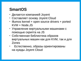 SmartOS

    Делается компанией Joyent

    Составляет основу Joyent Cloud

    Illumos kernel + open source drivers + ported
    KVM + Node.JS

    Управление виртуальными машинами с
    помощью скрипта на JS

    Собственная библиотека образов
    виртуальных машин как для KVM, так и для
    Zones

       Естественно, образы ориентированы
    на нужды Joyent Cloud
 