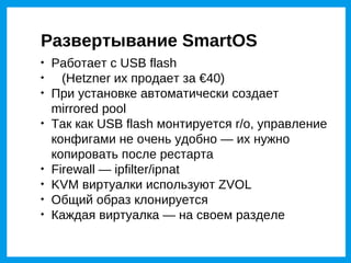 Развертывание SmartOS

    Работает с USB flash

      (Hetzner их продает за €40)

    При установке автоматически создает
    mirrored pool

    Так как USB flash монтируется r/o, управление
    конфигами не очень удобно — их нужно
    копировать после рестарта

    Firewall — ipfilter/ipnat

    KVM виртуалки используют ZVOL

    Общий образ клонируется

    Каждая виртуалка — на своем разделе
 