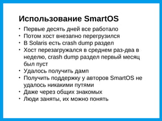 Использование SmartOS

    Первые десять дней все работало

    Потом хост внезапно перегрузился

    В Solaris есть crash dump раздел

    Хост перезагружался в среднем раз-два в
    неделю, crash dump раздел первый месяц
    был пуст

    Удалось получить дамп

    Получить поддержку у авторов SmartOS не
    удалось никакими путями

    Даже через общих знакомых

    Люди заняты, их можно понять
 