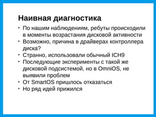 Наивная диагностика

    По нашим наблюдениям, ребуты происходили
    в моменты возрастания дисковой активности

    Возможно, причина в драйверах контроллера
    диска?

    Странно, использовали обычный ICH9

    Последующие эксперименты с такой же
    дисковой подсистемой, но в OmniOS, не
    выявили проблем

    От SmartOS пришлось отказаться

    Но ряд идей прижился
 