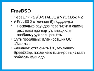 FreeBSD

    Перешли на 9.0-STABLE и VirtualBox 4.2

    У FreeBSD отличная (!) поддержка

      Несколько раундов переписки в списке
      рассылки про виртуализацию, и
      проблему удалось решить

    Суть проблемы: планировщик ОС
    сбивался

    Решение: отключить HT, отключить
    SpeedStep, после чего планировщик стал
    работать как надо
 
