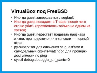 VirtualBox под FreeBSD

    Иногда guest завершается с segfault

    Иногда guest попадает в T-state, после чего
    его не убить (проявлялось только на одном из
    хостов)

    Иногда guest перестает подавать признаки
    жизни, при подключении к консоли — черный
    экран

    py-supervisor для слежения за guest'ами и
    самодельный скрипт-watchdog для проверки
    доступности по ping

    sysctl debug.debugger_on_panic=0
 