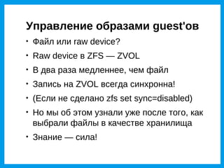 Управление образами guest'ов

    Файл или raw device?

    Raw device в ZFS — ZVOL

    В два раза медленнее, чем файл

    Запись на ZVOL всегда синхронна!

    (Если не сделано zfs set sync=disabled)

    Но мы об этом узнали уже после того, как
    выбрали файлы в качестве хранилища

    Знание — сила!
 