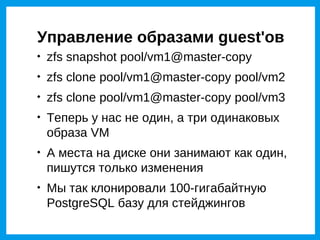 Управление образами guest'ов

    zfs snapshot pool/vm1@master-copy

    zfs clone pool/vm1@master-copy pool/vm2

    zfs clone pool/vm1@master-copy pool/vm3

    Теперь у нас не один, а три одинаковых
    образа VM

    А места на диске они занимают как один,
    пишутся только изменения

    Мы так клонировали 100-гигабайтную
    PostgreSQL базу для стейджингов
 