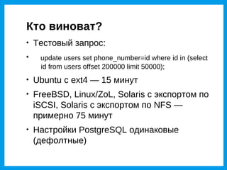 Кто виноват?

    Тестовый запрос:

     update users set phone_number=id where id in (select
     id from users offset 200000 limit 50000);

    Ubuntu с ext4 — 15 минут

    FreeBSD, Linux/ZoL, Solaris с экспортом по
    iSCSI, Solaris с экспортом по NFS —
    примерно 75 минут

    Настройки PostgreSQL одинаковые
    (дефолтные)
 