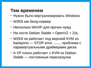 Тем временем

    Нужно было виртуализировать Windows

    W2K8 как билд-сервер

    Несколько WinXP для прочих нужд

    На хосте Debian Stable + OpenVZ + ZoL

    W2K8 не работает под версией KVM из
    backports — STOP error ......., проблема с
    паравиртуальными драйверами диска

    А XP плохо работает с KVM из Debian
    Stable — постоянные перезагрузки
 
