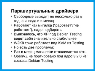 Паравиртуальные драйвера

    Свободные выходят по несколько раз в
    год, а иногда и в месяц

    Работают как мигалка (“работает”/”не
    работает”), надо подбирать

    Выяснилось, что XP под Debian Testing
    ведет себя значительно стабильнее

    W2K8 тоже работает под KVM из Testing

    Но есть две проблемы:

    Раз в месяц магически отваливается сеть

    OpenVZ не портировано под ядро 3.2.0 из
    состава Debian Testing
 