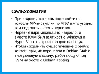 Сельхозмагия

    При падении сети помогает зайти на
    консоль XP-виртуалки по VNC и что угодно
    там поделать — сеть вернется

    Через четыре месяца это надоело, и
    вместо KVM был взят хост с Windows и
    Hyper-V, что закрыло вопрос навсегда

    Чтобы сохранить существующие OpenVZ
    контейнеры, их перенесли в Debian Stable
    виртуальную машину, работающую под
    KVM на хосте с Debian Testing
 
